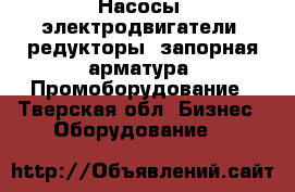 Насосы, электродвигатели, редукторы, запорная арматура. Промоборудование - Тверская обл. Бизнес » Оборудование   